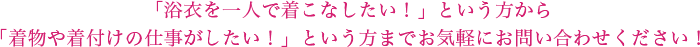 「浴衣を一人で着こなしたい！」という方から「着物や着付けの仕事がしたい！」という方までお気軽にお問い合わせください！