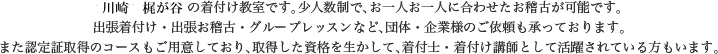 川崎・高津区梶が谷の着付け教室です。少人数制で、お一人お一人に合わせたお稽古が可能です。出張着付け・出張お稽古・ループレッスンなど、団体・企業様のご依頼も承っております。また認定証取得のコースもご用意しており、取得した資格を生かして、着付士・着付け講師として活躍されている方もいます。