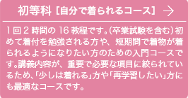 初等科 ［自分で着られるコース］1回2時間の16教程です。（卒業試験を含む）初めて着付を勉強される方や、短期間で着物が着られるようになりたい方のための入門コースです。講義内容が、重要で必要な項目に絞られているため、「少しは着れる」方や「再学習したい」方にも最適なコースです。