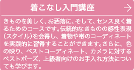 着こなし入門講座 1きものを美しく、お洒落に、そして、センス良く着るためのコースです。伝統的なきものの感性表現(スタイル)を会得し、着物や帯のコーディネートを実践的に習得することができます。さらに、色の映り、ベストコーディネート、カメラに対するベストポーズ、上級者向けのお手入れ方法についても学びます。