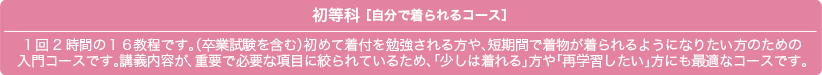 初等科 ［自分で着られるコース］1回2時間の１６教程です。（卒業試験を含む）初めて着付を勉強される方や、短期間で着物が着られるようになりたい方のための 入門コースです。講義内容が、重要で必要な項目に絞られているため、「少しは着れる」方や「再学習したい」方にも最適なコースです。