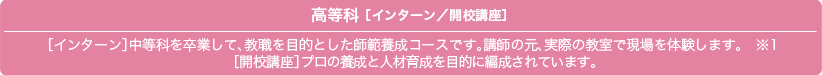 高等科 ［マスターズ／インターン／開校講座］［マスターズ］プロ着付士の養成と人材育成を目的に編成されています。［インターン］中等科を卒業して、教職を目的とした師範養成コースです。講師の元、実際の教室で現場を体験します。　※1［開校講座］ご自宅でのお教室開校を目指します。