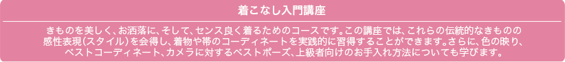 着こなし入門講座 きものを美しく、お洒落に、そして、センス良く着るためのコースです。この講座では、これらの伝統的なきものの 感性表現(スタイル)を会得し、着物や帯のコーディネートを実践的に習得することができます。さらに、色の映り、ベストコーディネート、カメラに対するベストポーズ、上級者向けのお手入れ方法についても学びます。
